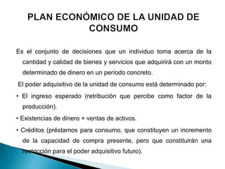 Es el conjunto de decisiones que un individuo toma acerca de la
cantidad y calidad de bienes y servicios que adquirirá con un monto
determinado de dinero en un período concreto.
El poder adquisitivo de la unidad de consumo está determinado por:
• El ingreso esperado (retribución que percibe como factor de la
producción).
• Existencias de dinero + ventas de activos.
• Créditos (préstamos para consumo, que constituyen un incremento
de la capacidad de compra presente, pero que constituirán una
restricción para el poder adquisitivo futuro).
 