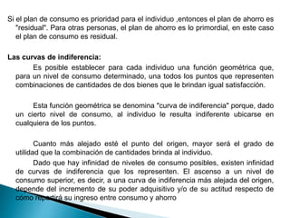 Si el plan de consumo es prioridad para el individuo ,entonces el plan de ahorro es
"residual". Para otras personas, el plan de ahorro es lo primordial, en este caso
el plan de consumo es residual.
Las curvas de indiferencia:
Es posible establecer para cada individuo una función geométrica que,
para un nivel de consumo determinado, una todos los puntos que representen
combinaciones de cantidades de dos bienes que le brindan igual satisfacción.
Esta función geométrica se denomina "curva de indiferencia" porque, dado
un cierto nivel de consumo, al individuo le resulta indiferente ubicarse en
cualquiera de los puntos.
Cuanto más alejado esté el punto del origen, mayor será el grado de
utilidad que la combinación de cantidades brinda al individuo.
Dado que hay infinidad de niveles de consumo posibles, existen infinidad
de curvas de indiferencia que los representen. El ascenso a un nivel de
consumo superior, es decir, a una curva de indiferencia más alejada del origen,
depende del incremento de su poder adquisitivo y/o de su actitud respecto de
cómo repartirá su ingreso entre consumo y ahorro
 