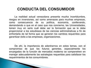 La realidad actual venezolana presenta mucha incertidumbre,
riesgos en inversiones, así como amenazas para muchas empresas,
como consecuencia de su política, economía, conllevando,
demandando a que en el caso que nos concierne, las Universidades,
tomen muy en serio cuál debe ser la formación que se le debe
proporcionar a los estudiosos de las ciencias administrativas a fin de
enfrentarla de tal forma que se generen los cambios requeridos para
garantizar éxito a las empresas, organizaciones.
De ahí, la importancia de adentrarnos en estos temas, con el
compromiso de que los futuros gerentes, especialmente los
encargados de la función de mercados moderno se compenetren en
manejar adecuadamente las estrategias requeridas para satisfacer los
requerimientos de los consumidores.
 