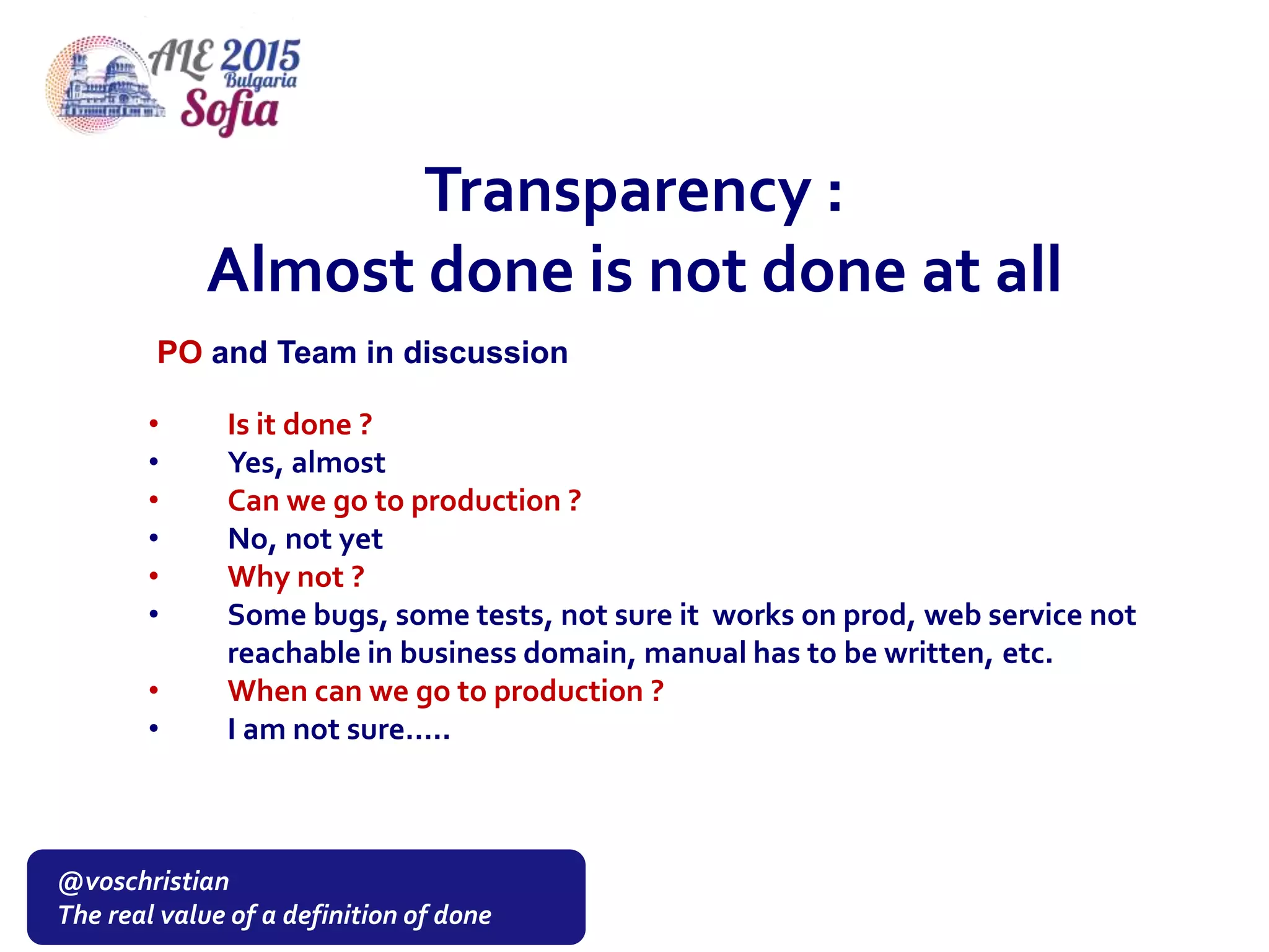 @voschristian
The real value of a definition of done
• Is it done ?
• Yes, almost
• Can we go to production ?
• No, not yet
• Why not ?
• Some bugs, some tests, not sure it works on prod, web service not
reachable in business domain, manual has to be written, etc.
• When can we go to production ?
• I am not sure…..
Transparency :
Almost done is not done at all
PO and Team in discussion
 