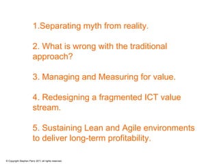 1.Separating myth from reality.

                        2. What is wrong with the traditional
                        approach?

                        3. Managing and Measuring for value.

                        4. Redesigning a fragmented ICT value
                        stream.

                        5. Sustaining Lean and Agile environments
                        to deliver long-term profitability.

© Copyright Stephen Parry 2011 all rights reserved.
 