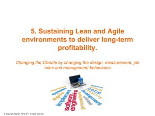 5. Sustaining Lean and Agile
                      environments to deliver long-term
                                profitability.

              Changing the Climate by changing the design, measurement, job
                            roles and management behaviours




© Copyright Stephen Parry 2011 all rights reserved.
 