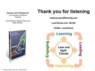 Sense and Respond:                            Thank you for listening
             The Journey to Customer
                    Purpose
                                                                    seebusinessdifferently.com
       Susan Barlow, Stephen Parry and
               Mike Faulkner.                                        LeanVoices.com BLOG

                                                                       Twitter: LeanVoices

                                                                          Learning


                                                         Engaging




                                                                                                 Leading
                                                                           Lean and
                                                                             Agile
                                                                            Climate



                                                                         Improving
© Copyright Stephen Parry 2011 all rights reserved.
 