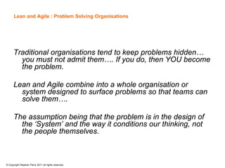 Lean and Agile : Problem Solving Organisations




      Traditional organisations tend to keep problems hidden…
        you must not admit them…. If you do, then YOU become
        the problem.

      Lean and Agile combine into a whole organisation or
        system designed to surface problems so that teams can
        solve them….

      The assumption being that the problem is in the design of
        the ‘System’ and the way it conditions our thinking, not
        the people themselves.



© Copyright Stephen Parry 2011 all rights reserved.
 