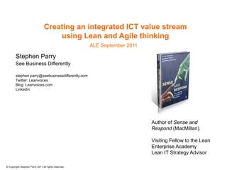 Creating an integrated ICT value stream
                                     using Lean and Agile thinking
                                                      ALE September 2011

        Stephen Parry
        See Business Differently

        stephen.parry@seebusinessdifferently.com
        Twitter: Leanvoices
        Blog: Leanvoices.com
        Linkedin




                                                                           Author of Sense and
                                                                           Respond (MacMillan).

                                                                           Visiting Fellow to the Lean
                                                                           Enterprise Academy
                                                                           Lean IT Strategy Advisor

© Copyright Stephen Parry 2011 all rights reserved.
 