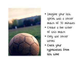 • Imagine your last
  sprint was a soccer
  match of 90 minutes
• Create a live ticker
  of this match
• Only use soccer
  terms
• Check your
  hypotheses from
  last time
 