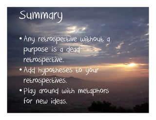 Summary
• Any retrospective without a
  purpose is a dead
  retrospective.
• Add hypotheses to your
  retrospectives.
• Play around with metaphors
  for new ideas.
 