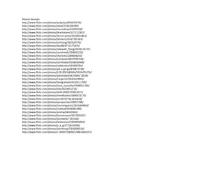 Picture Sources:
http://www.flickr.com/photos/pulpolux/855637676/
http://www.flickr.com/photos/eleaf/2536358399/
http://www.flickr.com/photos/mezzoblue/43185228/
http://www.flickr.com/photos/drachmann/327122302/
http://www.flickr.com/photos/ferran-jorda/3510051832/
http://www.flickr.com/photos/blmiers2/6167391543/
http://www.flickr.com/photos/yckhong/363310776/
http://www.flickr.com/photos/bas68/4712175435/
http://www.flickr.com/photos/sidewalk_flying/3534131757/
http://www.flickr.com/photos/sunshine6/339605220/
http://www.flickr.com/photos/shareski/2288668203/
http://www.flickr.com/photos/polubeda/6827595318/
http://www.flickr.com/photos/certifiable/6148030448/
http://www.flickr.com/photos/radekreks/334400746/
http://www.flickr.com/photos/jek-a-go-go/876873738/
http://www.flickr.com/photos/61210501@N04/5919474276/
http://www.flickr.com/photos/joeshlabotnik/3584172834/
http://www.flickr.com/photos/lrargerich/5041644901/
http://www.flickr.com/photos/fotografzahl/4159111790/
http://www.flickr.com/photos/local_louisville/4398921706/
http://www.flickr.com/photos/hdz/5623651313/
http://www.flickr.com/photos/keith1999/279813577/
http://www.flickr.com/photos/mindfulone/1809323170/
http://www.flickr.com/photos/am1974/7221610246/
http://www.flickr.com/photos/perspective/18057298/
http://www.flickr.com/photos/mommypants/1422404899/
http://www.flickr.com/photos/civellod/5926981498/
http://www.flickr.com/photos/airship/66520365/
http://www.flickr.com/photos/basvanuyen/4215391822
http://www.flickr.com/photos/jemsweb/7193106/
http://www.flickr.com/photos/dottiemae/5393993004/
http://www.flickr.com/photos/p_x_g/2723616590/
http://www.flickr.com/photos/danieloop/5336396524/
http://www.flickr.com/photos/11304375@N07/6861660272/
 