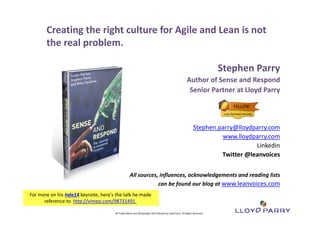 Creating the right culture for Agile and Lean is not 
the real problem. 
All Trade‐Marks and ©Copyright 2012 Owned by Lloyd Parry. All Rights Reserved. 
All Trade‐Marks and ©Copyright 2014 Owned by Lloyd Parry. All Rights Reserved. 
Stephen Parry 
Author of Sense and Respond 
Senior Partner at Lloyd Parry 
Stephen.parry@lloydparry.com 
www.lloydparry.com 
Linkedin 
Twitter @leanvoices 
All sources, influences, acknowledgements and reading lists 
can be found our blog at www.leanvoices.com 
For more on his #ale14 keynote, here's the talk he made 
reference to http://vimeo.com/98731491 
 