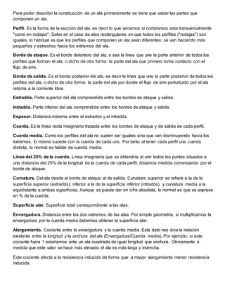 Para poder describir la construcción de un ala primeramente se tiene que saber las partes que
componen un ala.
Perfil. Es la forma de la sección del ala, es decir lo que veríamos si cortáramos esta transversalmente
"como en rodajas". Salvo en el caso de alas rectangulares en que todos los perfiles ("rodajas") son
iguales, lo habitual es que los perfiles que componen un ala sean diferentes; se van haciendo más
pequeños y estrechos hacia los extremos del ala.
Borde de ataque. Es el borde delantero del ala, o sea la línea que une la parte anterior de todos los
perfiles que forman el ala; o dicho de otra forma: la parte del ala que primero toma contacto con el
flujo de aire.
Borde de salida. Es el borde posterior del ala, es decir la línea que une la parte posterior de todos los
perfiles del ala; o dicho de otra forma: la parte del ala por donde el flujo de aire perturbado por el ala
retorna a la corriente libre.
Estradós. Parte superior del ala comprendida entre los bordes de ataque y salida.
Intradós. Parte inferior del ala comprendida entre los bordes de ataque y salida.
Espesor. Distancia máxima entre el estradós y el intradós.
Cuerda. Es la línea recta imaginaria trazada entre los bordes de ataque y de salida de cada perfil.
Cuerda media. Como los perfiles del ala no suelen ser iguales sino que van disminuyendo hacia los
extremos, lo mismo sucede con la cuerda de cada uno. Por tanto al tener cada perfil una cuerda
distinta, lo normal es hablar de cuerda media.
Línea del 25% de la cuerda. Línea imaginaria que se obtendría al unir todos los puntos situados a
una distancia del 25% de la longitud de la cuerda de cada perfil, distancia medida comenzando por el
borde de ataque.
Curvatura. Del ala desde el borde de ataque al de salida. Curvatura superior se refiere a la de la
superficie superior (estradós); inferior a la de la superficie inferior (intradós), y curvatura media a la
equidistante a ambas superficies. Aunque se puede dar en cifra absoluta, lo normal es que se exprese
en % de la cuerda.
Superficie alar. Superficie total correspondiente a las alas.
Envergadura. Distancia entre los dos extremos de las alas. Por simple geometría, si multiplicamos la
envergadura por la cuerda media debemos obtener la superficie alar.
Alargamiento. Cociente entre la envergadura y la cuerda media. Este dato nos dice la relación
existente entre la longitud y la anchura del ala (Envergadura/Cuerda media). Por ejemplo; si este
cociente fuera 1 estaríamos ante un ala cuadrada de igual longitud que anchura. Obviamente a
medida que este valor se hace más elevado el ala es más larga y estrecha.
Este cociente afecta a la resistencia inducida de forma que: a mayor alargamiento menor resistencia
inducida.
 
