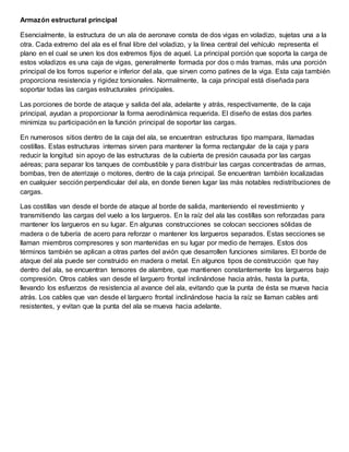 Armazón estructural principal
Esencialmente, la estructura de un ala de aeronave consta de dos vigas en voladizo, sujetas una a la
otra. Cada extremo del ala es el final libre del voladizo, y la línea central del vehículo representa el
plano en el cual se unen los dos extremos fijos de aquel. La principal porción que soporta la carga de
estos voladizos es una caja de vigas, generalmente formada por dos o más tramas, más una porción
principal de los forros superior e inferior del ala, que sirven como patines de la viga. Esta caja también
proporciona resistencia y rigidez torsionales. Normalmente, la caja principal está diseñada para
soportar todas las cargas estructurales principales.
Las porciones de borde de ataque y salida del ala, adelante y atrás, respectivamente, de la caja
principal, ayudan a proporcionar la forma aerodinámica requerida. El diseño de estas dos partes
minimiza su participación en la función principal de soportar las cargas.
En numerosos sitios dentro de la caja del ala, se encuentran estructuras tipo mampara, llamadas
costillas. Estas estructuras internas sirven para mantener la forma rectangular de la caja y para
reducir la longitud sin apoyo de las estructuras de la cubierta de presión causada por las cargas
aéreas; para separar los tanques de combustible y para distribuir las cargas concentradas de armas,
bombas, tren de aterrizaje o motores, dentro de la caja principal. Se encuentran también localizadas
en cualquier sección perpendicular del ala, en donde tienen lugar las más notables redistribuciones de
cargas.
Las costillas van desde el borde de ataque al borde de salida, manteniendo el revestimiento y
transmitiendo las cargas del vuelo a los largueros. En la raíz del ala las costillas son reforzadas para
mantener los largueros en su lugar. En algunas construcciones se colocan secciones sólidas de
madera o de tubería de acero para reforzar o mantener los largueros separados. Estas secciones se
llaman miembros compresores y son mantenidas en su lugar por medio de herrajes. Estos dos
términos también se aplican a otras partes del avión que desarrollen funciones similares. El borde de
ataque del ala puede ser construido en madera o metal. En algunos tipos de construcción que hay
dentro del ala, se encuentran tensores de alambre, que mantienen constantemente los largueros bajo
compresión. Otros cables van desde el larguero frontal inclinándose hacia atrás, hasta la punta,
llevando los esfuerzos de resistencia al avance del ala, evitando que la punta de ésta se mueva hacia
atrás. Los cables que van desde el larguero frontal inclinándose hacia la raíz se llaman cables anti
resistentes, y evitan que la punta del ala se mueva hacia adelante.
 