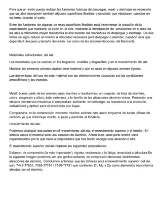 Para que un avión pueda realizar las funciones básicas de despegue, vuelo y aterrizaje es necesario
que las alas incorporen también algunas superficies flexibles o movibles que introducen cambios en
su forma durante el vuelo.
Entre las funciones de algunas de esas superficies flexibles está incrementar la creación de la
sustentación que mantiene al avión en el aire, mediante la introducción de variaciones en el área de
las alas u ofreciendo mayor resistencia al aire durante las maniobras de despegue y aterrizaje. De esa
forma se logra reducir al mínimo la velocidad necesaria para despegar o aterrizar, cuestión ésta que
dependerá del peso y tamaño del avión, así como de las recomendaciones del fabricante.
Materiales estructurales del ala:
Los materiales que se usaban en los largueros, costillas y larguerillos y en el revestimiento del ala.
Madera: los primeros aviones usaban este material y aún se usan en algunos aviones ligeros.
Las desventajas del uso de este material son las deterioraciones causadas por las condiciones
atmosféricas y los insectos.
Metal: buena parte de los aviones usan aluminio o duraluminio; un conjunto de forja de aluminio,
cobre, magnesio y silicio; éste pertenece a la familia de las aleaciones aluminio-cobre. Presentan una
elevada resistencia mecánica a temperatura ambiente, sin embargo, su resistencia a la corrosión,
soldabilidad y aptitud para el anodizado son bajas.
Compuestos: en la construcción moderna muchos aviones han usado largueros de kevlar yfibras de
carbono ya que disminuye mucho el peso y aumenta la fortaleza.
Revestimiento del ala:
Podemos distinguir dos partes en el revestimiento del ala: el revestimiento superior y el inferior. En
ambos casos el material será una aleación de aluminio. Ahora bien, cada parte tendrá unos
requerimientos por lo que hace a propiedades que nos harán escoger una aleación o otra.
El revestimiento superior del ala requiere las siguientes propiedades:
Esfuerzo de compresión (la más importante!), rigidez, resistencia a la fatiga, tenacidad a lafractura.En
la siguiente imagen podemos ver una grafica esfuerzo de compresión-densidad dediferentes
aleaciones de aluminio. Concluimos entonces que las idóneas para el revestimiento superior del ala
son: 7449-T7651, 7055-T7751 i 7150-T7751 que contienen Zn, Mg y Cu como elementos mayoritarios
aleados con el aluminio.
 