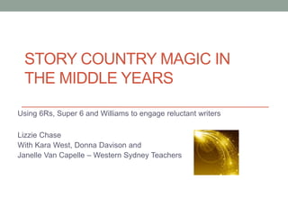 STORY COUNTRY MAGIC IN
THE MIDDLE YEARS
Using 6Rs, Super 6 and Williams to engage reluctant writers
Lizzie Chase
With Kara West, Donna Davison and
Janelle Van Capelle – Western Sydney Teachers
 