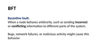 Byzantine fault:
When a node behaves arbitrarily, such as sending incorrect
or conflicting information to different parts of the system.
Bugs, network failures, or malicious activity might cause this
behavior.
BFT
 