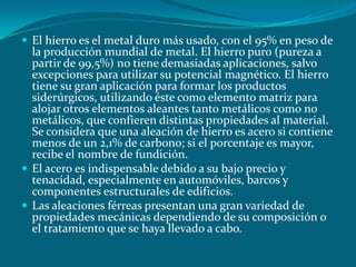  El hierro es el metal duro más usado, con el 95% en peso de
la producción mundial de metal. El hierro puro (pureza a
partir de 99,5%) no tiene demasiadas aplicaciones, salvo
excepciones para utilizar su potencial magnético. El hierro
tiene su gran aplicación para formar los productos
siderúrgicos, utilizando éste como elemento matriz para
alojar otros elementos aleantes tanto metálicos como no
metálicos, que confieren distintas propiedades al material.
Se considera que una aleación de hierro es acero si contiene
menos de un 2,1% de carbono; si el porcentaje es mayor,
recibe el nombre de fundición.
 El acero es indispensable debido a su bajo precio y
tenacidad, especialmente en automóviles, barcos y
componentes estructurales de edificios.
 Las aleaciones férreas presentan una gran variedad de
propiedades mecánicas dependiendo de su composición o
el tratamiento que se haya llevado a cabo.
 