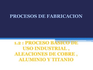 PROCESOS DE FABRICACION
1.2 : PROCESO BASICO DE
USO INDUSTRIAL ,
ALEACIONES DE COBRE ,
ALUMINIO Y TITANIO
 