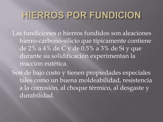 HIERROS POR FUNDICIONLas fundiciones o hierros fundidos son aleaciones hierro-carbono-silicio que típicamente contiene de 2% a 4% de C y de 0.5% a 3% de Si y que durante su solidificación experimentan la reacción eutética. Son de bajo costo y tienen propiedades especiales tales como un buena moldeabilidad, resistencia a la corrosión, al choque térmico, al desgaste y durabilidad.