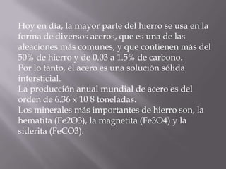 Hoy en día, la mayor parte del hierro se usa en laforma de diversos aceros, que es una de lasaleaciones más comunes, y que contienen más del50% de hierro y de 0.03 a 1.5% de carbono.Por lo tanto, el acero es una solución sólidaintersticial.La producción anual mundial de acero es delorden de 6.36 x 10 8 toneladas.Los minerales más importantes de hierro son, lahematita (Fe2O3), la magnetita (Fe3O4) y lasiderita (FeCO3).