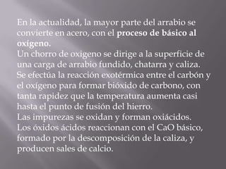 En la actualidad, la mayor parte del arrabio seconvierte en acero, con el proceso de básico aloxígeno.Un chorro de oxigeno se dirige a la superficie deuna carga de arrabio fundido, chatarra y caliza.Se efectúa la reacción exotérmica entre el carbón yel oxígeno para formar bióxido de carbono, contanta rapidez que la temperatura aumenta casihasta el punto de fusión del hierro.Las impurezas se oxidan y forman oxiácidos.Los óxidos ácidos reaccionan con el CaO básico,formado por la descomposición de la caliza, yproducen sales de calcio.