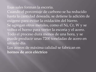 Esas sales forman la escoria.Cuando el porcentaje de carbono se ha reducidohasta la cantidad deseada, se detiene la adición deoxígeno para evitar la oxidación del hierro.Se agregan otros metales, como el Ni, Cr, W y sevoltea el horno para verter la escoria y el acero.Todo el proceso dura menos de una hora, y sepuede producir unas 7200 toneladas de acero enun solo día.Los aceros de máxima calidad se fabrican enhornos de arco eléctrico