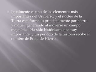 Igualmente es uno de los elementos más importantes del Universo, y el núcleo de la Tierra está formado principalmente por hierro y níquel, generando al moverse un campo magnético. Ha sido históricamente muy importante, y un período de la historia recibe el nombre de Edad de Hierro.