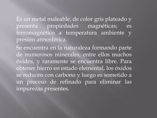 Es un metal maleable, de color gris plateado y presenta propiedades magnéticas; es ferromagnético a temperatura ambiente y presión atmosférica.Se encuentra en la naturaleza formando parte de numerosos minerales, entre ellos muchos óxidos, y raramente se encuentra libre. Para obtener hierro en estado elemental, los óxidos se reducen con carbono y luego es sometido a un proceso de refinado para eliminar las impurezas presentes.
