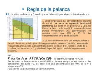 Regla de la palanca
P3. conviven las fases α y β, con lo que se debe averiguar el porcentaje de cada una.

                                     1. En la temperatura T3, correspondiente al punto
                                     de estudio, se traza un segmento horizontal
                                     (isoterma) que corta en los puntos Cα y Cβ a las
                                     líneas de fase α y de fase β. A cada uno de estos
                                     puntos corresponde una concentración, en
                                     nuestro caso son 60% y 25 % las
                                     concentraciones de B en la aleación.

                                       2. La fracción de una fase, por ejemplo la fase α
 Se calcula midiendo la longitud del segmento de la isoterma (también denominada
 recta de reparto), desde la concentración de la aleación (P3) hasta el límite de la
 otra fase, en este caso la β, y dividiéndola por la longitud total del segmento de
 isoterma.

 Asi:
 Fracción de α= P3 Cβ / (Cα Cβ)= (40-25)/(60-25)=15/35 =0,4286.
 Por lo tanto, de fase α se tiene un 42,86% en la aleación que se encuentra en las
 condiciones del punto P3, es decir, con una concentración del 40% de B y a
 temperatura T3.
 Para la otra fase se procede de la misma forma.
 