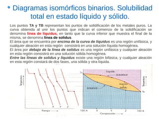 Diagramas isomórficos binarios. Solubilidad
      total en estado líquido y sólido.
Los puntos TA y TB representan los puntos de solidificación de los metales puros. La
curva obtenida al unir los puntos que indican el comienzo de la solidificación se
denomina línea de líquidus, en tanto que la curva inferior que muestra el final de la
misma, se denomina línea de solidus.
El área que se encuentra por encima de la curva de líquidus es una región unifásica, y
cualquier aleación en esta región consistirá en una solución líquida homogénea.
El área por debajo de la línea de solidus es una región unifásica y cualquier aleación
en esta región consistirá en una solución sólida homogénea.
Entre las líneas de solidus y líquidus existe una región bifásica, y cualquier aleación
en esta región constará de dos fases, una sólida y otra líquida.
 