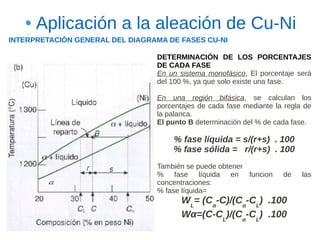 Aplicación a la aleación de Cu-Ni
INTERPRETACIÓN GENERAL DEL DIAGRAMA DE FASES CU-NI

                                 DETERMINACIÓN DE LOS PORCENTAJES
                                 DE CADA FASE
                                 En un sistema monofásico, El porcentaje será
                                 del 100 %, ya que solo existe una fase.

                                 En una región bifásica, se calculan los
                                 porcentajes de cada fase mediante la regla de
                                 la palanca.
                                 El punto B determinación del % de cada fase.

                                     % fase líquida = s/(r+s) . 100
                                     % fase sólida = r/(r+s) . 100
                                 También se puede obtener
                                 % fase líquida en funcion           de    las
                                 concentraciones:
                                 % fase líquida=
                                        WL= (Cα-C)/(Cα-CL) .100
                                        Wα=(C-CL)/(Cα-CL) .100
 