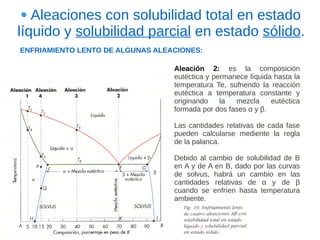 Aleaciones con solubilidad total en estado
líquido y solubilidad parcial en estado sólido.
ENFRIAMIENTO LENTO DE ALGUNAS ALEACIONES:

                                  Aleación 2: es la composición
                                  eutéctica y permanece líquida hasta la
                                  temperatura Te, sufriendo la reacción
                                  eutéctica a temperatura constante y
                                  originando    la  mezcla     eutéctica
                                  formada por dos fases α y β.

                                  Las cantidades relativas de cada fase
                                  pueden calcularse mediente la regla
                                  de la palanca.

                                  Debido al cambio de solubilidad de B
                                  en A y de A en B, dado por las curvas
                                  de solvus, habrá un cambio en las
                                  cantidades relativas de α y de β
                                  cuando se enfríen hasta temperatura
                                  ambiente.
 