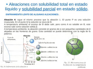 Aleaciones con solubilidad total en estado
líquido y solubilidad parcial en estado sólido.
 ENFRIAMIENTO LENTO DE ALGUNAS ALEACIONES:

Aleación 4: sigue el mismo proceso que la aleación 1. El punto P es una solución
insaturada. En el punto Q la solución se stura de B.
A temperatura ambiente el exceso de B debe salir, pero como A es soluble en B, este
exceso sale como solución sólida β.
A temperatura ambiente, la aleación consiste en granos de α con pequeñas cantidades de β
alojadas en las fronteras de grano. Esta cantidad se puede determinar con la regla de la
palanca.
 