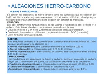 ALEACIONES HIERRO-CARBONO
    ACEROS Y FUNDICIONES
 Se definen las aleaciones de hierro-carbono como las sustancias que se obtienen por
fusión del hierro, carbono y otros elementos como el azufre, el fósforo, el oxígeno y el
nitrógeno que entran a formar parte de la aleacion con carácter de impurezas.
 CARBONO
 Los dos constituyentes fundamentales de los aceros y fundiciones son el hierro y el
carbono. Este último, el carbono, se puede encontrar de tres formas:
  Disuelto en hierro α y en hierro γ, formando soluciones sólidas por inserción.
  Combinado, formando con el hierro el compuesto intermetálico Fe3C (cementita).
  Libre, formándo láminas o nódulos.
 ACEROS:
 Son aleaciones de hierro y carbono donde el contenido en carbono es inferior al 1,76%.
 Los aceros por su parte se clasifican en :
   Aceros hipoeutectoides, si el contenido en carbono es inferior al 0,89 %
   Aceros eutectoides, si el contenido es del 0,89 % de carbono.
   Aceros hipereutectoides, si el contenido en carbono está comprendido entre el 0,89 y
 1,76 % de carbono.
  FUNDICIONES:
  Las fundiciones son aleaciones de hierro y carbono, siendo el contenido en carbono
 mayor del 1,76% y menor del 6,67%. Se clasifican en función del % de carbono en:
   Fundiciones hipoeutécticas: si el contenido en carbono está entre el 1,76% y 4,3%
   Fundiciones eutécticas: si el contenido en carbono es del 4,3%
  Fundiciones hipereutécticas: si el contenido en carbono es mayor del 4,3 %
 