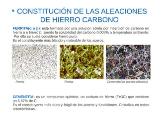 CONSTITUCIÓN DE LAS ALEACIONES
       DE HIERRO CARBONO
FERRITA(α o β): está formada por una solución sólida por inserción de carbono en
hierro α o hierro β, siendo la solubilidad del carbono 0,008% a temperatura ambiente.
 Por ello se suele considerar hierro puro.
Es el constituyente más blando y maleable de los aceros.




 Ferrita                        Ferrita                    Cementita(los bordes blancos)




CEMENTITA: es un compuesto químico, un carburo de hierro (Fe3C) que contiene
un 6,67% de C.
Es el constituyente más duro y frágil de los aceros y fundiciones. Cristaliza en redes
ortorrómbicas.
 