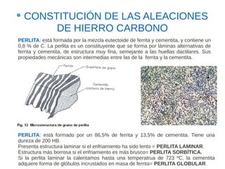 CONSTITUCIÓN DE LAS ALEACIONES
       DE HIERRO CARBONO
PERLITA: está formada por la mezcla eutectoide de ferrita y cementita, y contiene un
0,8 % de C. La perlita es un constituyente que se forma por láminas alternativas de
ferrita y cementita, de estructura muy fina, semejante a las huellas dactilares. Sus
propiedades mecánicas son intermedias entre las de la ferrita y la cementita.




PERLITA: está formado por un 86,5% de ferrita y 13,5% de cementita. Tiene una
dureza de 200 HB.
Presenta estructura laminar si el enfriamiento ha sido lento = PERLITA LAMINAR.
Estructura más borrosa si el enfriamiento es más brusco= PERLITA SORBÍTICA.
Si la perlita laminar la calentamos hasta una temperatrua de 723 ºC, la cementita
adquiere forma de glóbulos incrustados en masa de ferrita= PERLITA GLOBULAR.
 