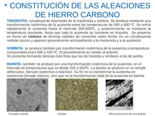 CONSTITUCIÓN DE LAS ALEACIONES
      DE HIERRO CARBONO
TROOSTITA: constituyente intermedio de la martensita y sorbirta. Se produce mediante una
transformacion isotérmica de la austenita entre las temperaturas de 500 a 600 ºC. Se enfría
rápidamente la austenita hasta el intervalo 500-600ºC, y posteriormente se mantiene la
temperatura constante, hasta que toda la austenita se convierte en troostita. Se presenta
en forma de nódulos de láminas radiales de cementita sobre ferrita. Es un constituyente
nodular oscuro y aparece generalmente acompañando a la martensita y a la austenita.

SORBITA: se produce también por transformación isotérmica de la austenita a temperatura
comprendida entre 600 a 650 ºC. El procedimiento es similar al anterior.
Se presenta formando láminas más finas que las de troostita y similares a las de perlita.

BAINITA: también se produce por una transformación isotérmica de la austenita, en el
intervalo de temperaturas que va desde 250 a 550ºC. La bainita se produce en un temple
defectuoso, llamado isotérmico o bainítico. Su fin no es transformar la austenita en
martensita (temple clásico), sino que es la transformación total de la austenita en bainita.




Troostita nodular                Sorbita                           MIcroestructura de una bainita
 