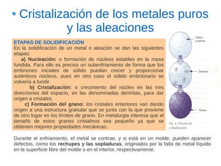 Cristalización de los metales puros
            y las aleaciones
ETAPAS DE SOLIDIFICACIÓN
En la solidificación de un metal o aleación se dan las siguientes
etapas:
    a) Nucleación: o formación de núcleos estables en la masa
fundida. Para ello es preciso un subenfriamiento de forma que los
embriones iniciales de sólido puedan crecer y proporcionar
auténticos núcleos, pues en otro caso el sólido embrionario se
volvería a fundir.
       b) Cristalización: o crecimiento del núcleo en las tres
direcciones del espacio, en las denominadas dentritas, para dar
origen a cristales.
     c) Formación del grano: los cristales enteriores van dando
origen a una estructura granular que se junta con la que proviene
de otro lugar en los límites de grano. En metalurgia interesa que el
tamaño de estos granos cristalinos sea pequeño ya que se
obtienen mejores propiedades mecánicas.

Durante el enfriamiento, el metal se contrae, y si está en un molde, pueden aparecer
defectos, como los rechupes y las sopladuras, originados por la falta de metal líquido
en la superficie libre del molde o en el interior, respectivamente.
 