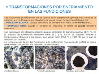 TRANSFORMACIONES POR ENFRIAMIENTO
            EN LAS FUNDICIONES
Las fundiciones se diferencian de los aceros en la composición (poseen más cantidad de
carbono) y en la forma en que el carbono se une al hierro. Se puenden distinguir así:
 FUNDICIÓN BLANCA: cuando el carbono se encuentra en forma de cementita Fe3C.
  FUNDICIÓN GRIS: cuando el carbono se encuentra en forma de grafito laminar o
esferoidal.
Las fundiciones son aleaciones férreas con un porcentaje de Carbono superior al 2,1 %. En
la práctica las fundiciones contienen entre el 3 y el 4,5 % de carbono. Funden a
temperaturas inferiores a los aceros, que varían entre 1150 ºC y 1300 ºC, por lo que se
moldean con facilidad.
La tendencia que tienen las fundiciones a la grafitización (formación de grafito) se regula
mediante la composición y la velocidad de enfriamiento.




Fundición blanca                Fundición gris laminar       Fundición gris nodular
 