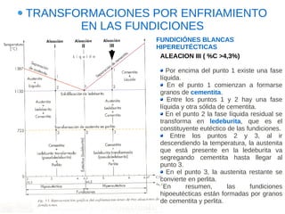 TRANSFORMACIONES POR ENFRIAMIENTO
       EN LAS FUNDICIONES
                 FUNDICIÓNES BLANCAS
                 HIPEREUTÉCTICAS
                  ALEACION III ( %C >4,3%)

                     Por encima del punto 1 existe una fase
                  líquida.
                     En el punto 1 comienzan a formarse
                  granos de cementita.
                     Entre los puntos 1 y 2 hay una fase
                  líquida y otra sólida de cementita.
                     En el punto 2 la fase líquida residual se
                  transforma en ledeburita, que es el
                  constituyente eutéctico de las fundiciones.
                      Entre los puntos 2 y 3, al ir
                  descendiendo la temperatura, la austenita
                  que está presente en la ledeburita va
                  segregando cementita hasta llegar al
                  punto 3.
                     En el punto 3, la austenita restante se
                  convierte en perlita.
                    En      resumen,       las     fundiciones
                  hipoeutécticas están formadas por granos
                  de cementita y perlita.
 