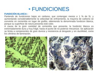 FUNDICIONES
FUNDICIÓN BLANCA :
Partiendo de fundiciones bajas en carbono, que contengan menos e 1 % de Si, y
aumentando considerablemente la velocidad de enfriamiento, la mayoría de carbono se
convierte en cementita en lugar de grafito, obteniendo la denominada fundicion blanca,
porque su superficie de rotura presenta este color.
A causa de la gran cantidad de cementita que presenta, la fundición blanca es
extremadamente dura y muy frágil, hasta el punto de no poderse mecanizar. Se aplicación
se limita a componentes de gran dureza y resistencia al desgaste y sin ductilidad, como
los cilindros de laminación.
 