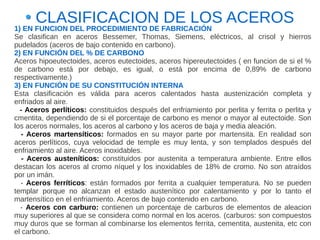 CLASIFICACION DE LOS ACEROS
1) EN FUNCION DEL PROCEDIMIENTO DE FABRICACIÓN
Se clasifican en aceros Bessemer, Thomas, Siemens, eléctricos, al crisol y hierros
pudelados (aceros de bajo contenido en carbono).
2) EN FUNCIÓN DEL % DE CARBONO
Aceros hipoeutectoides, aceros eutectoides, aceros hipereutectoides ( en funcion de si el %
de carbono está por debajo, es igual, o está por encima de 0,89% de carbono
respectivamente.)
3) EN FUNCIÓN DE SU CONSTITUCIÓN INTERNA
Esta clasificación es válida para aceros calentados hasta austenización completa y
enfriados al aire.
  - Aceros perlíticos: constituidos después del enfriamiento por perlita y ferrita o perlita y
cmentita, dependiendo de si el porcentaje de carbono es menor o mayor al eutectoide. Son
los aceros normales, los aceros al carbono y los aceros de baja y media aleación.
  - Aceros martensíticos: formados en su mayor parte por martensita. En realidad son
aceros perlíticos, cuya velocidad de temple es muy lenta, y son templados después del
enfriamiento al aire. Aceros inoxidables.
   - Aceros austeníticos: constituidos por austenita a temperatura ambiente. Entre ellos
destacan los aceros al cromo níquel y los inoxidables de 18% de cromo. No son atraídos
por un imán.
  - Aceros ferríticos: están formados por ferrita a cualquier temperatura. No se pueden
templar porque no alcanzan el estado austenítico por calentamiento y por lo tanto el
martensítico en el enfriamiento. Aceros de bajo contenido en carbono.
  - Aceros con carburo: contienen un porcentaje de carburos de elementos de aleacion
muy superiores al que se considera como normal en los aceros. (carburos: son compuestos
muy duros que se forman al combinarse los elementos ferrita, cementita, austenita, etc con
el carbono.
 