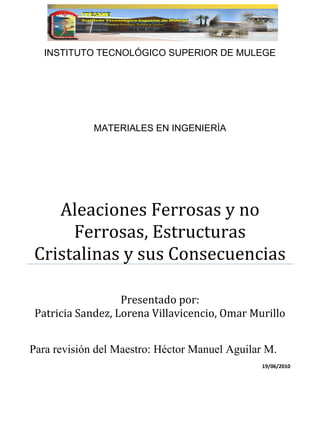 Para revisión del Maestro: Héctor Manuel Aguilar M.
19/06/2010
INSTITUTO TECNOLÓGICO SUPERIOR DE MULEGE
MATERIALES EN INGENIERÍA
Aleaciones Ferrosas y no
Ferrosas, Estructuras
Cristalinas y sus Consecuencias
Presentado por:
Patricia Sandez, Lorena Villavicencio, Omar Murillo
 