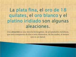Una aleación es una mezcla homogénea, de propiedades metálicas,
que está compuesta de dos o más elementos, de los cuales, al menos
                        uno es un metal.
 