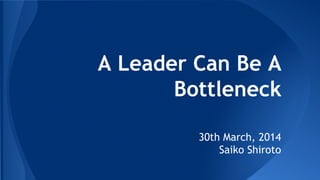 A Leader Can Be A
Bottleneck
30th March, 2014
Saiko Shiroto
 
