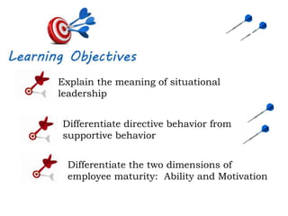 Explain the meaning of situational
leadership
Differentiate directive behavior from
supportive behavior
Differentiate the two dimensions of
employee maturity: Ability and Motivation
 