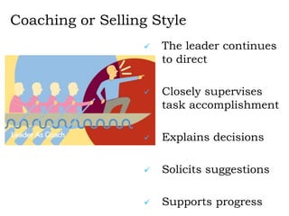 Coaching or Selling Style
 The leader continues
to direct
 Closely supervises
task accomplishment
 Explains decisions
 Solicits suggestions
 Supports progress
 