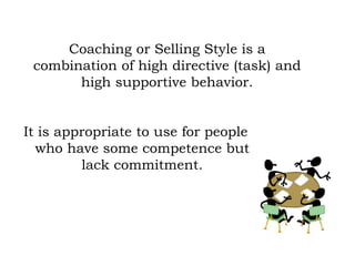 It is appropriate to use for people
who have some competence but
lack commitment.
Coaching or Selling Style is a
combination of high directive (task) and
high supportive behavior.
 