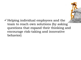  Helping individual employees and the
team to reach own solutions (by asking
questions that expand their thinking and
encourage risk-taking and innovative
behavior)
 