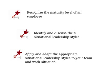 Identify and discuss the 4
situational leadership styles
Apply and adapt the appropriate
situational leadership styles to your team
and work situation.
Recognize the maturity level of an
employee
 