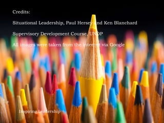 Inspiring Leadership
Credits:
Situational Leadership, Paul Hersey and Ken Blanchard
Supervisory Development Course, UNDP
All images were taken from the internet via Google
 