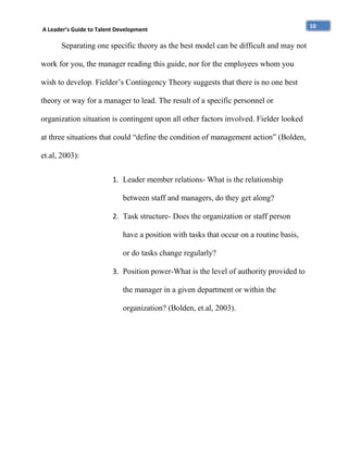 A Leader’s Guide to Talent Development

Separating one specific theory as the best model can be difficult and may not
work for you, the manager reading this guide, nor for the employees whom you
wish to develop. Fielder’s Contingency Theory suggests that there is no one best
theory or way for a manager to lead. The result of a specific personnel or
organization situation is contingent upon all other factors involved. Fielder looked
at three situations that could “define the condition of management action” (Bolden,
et.al, 2003):
1. Leader member relations- What is the relationship
between staff and managers, do they get along?
2. Task structure- Does the organization or staff person
have a position with tasks that occur on a routine basis,
or do tasks change regularly?
3. Position power-What is the level of authority provided to
the manager in a given department or within the
organization? (Bolden, et.al, 2003).

10

 
